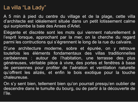 La villa “La Lady” A 5 min à pied du centre du village et de la plage, cette villa d’architecte est idéalement située dans un petit lotissement calme qui surplombe la baie des Anses d’Arlet. Elégante et discrète sont les mots qui viennent naturellement à l’esprit lorsque, approchant par la mer, on la cherche du regard parmi les contructions qui s’égrennent le long de la rue du calvaire. D’une architecture moderne, sobre et épurée, on y retrouve toutefois les éléments fondamentaux des villas traditionnelles caribéennes : autour de l’habitation, une terrasse des plus généreuses, véritable pièce à vivre, des portes et fenêtres à base de persiennes pour profiter de l’aération et ventilation naturelle qu’offrent les alizés, et enfin le bois exotique pour la touche chaleureuse. On s’y sent bien, tellement bien qu’on pourrait presqu’en oublier de descendre dans le tumulte du bourg, ou de partir à la découverte de l’île.