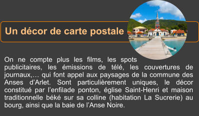 On ne compte plus les films, les spots publicitaires, les émissions de télé, les couvertures de journaux,… qui font appel aux paysages de la commune des Anses d’Arlet. Sont particulièrement uniques, le décor constitué par l’enfilade ponton, église Saint-Henri et maison traditionnelle béké sur sa colline (habitation La Sucrerie) au bourg, ainsi que la baie de l’Anse Noire. Un décor de carte postale