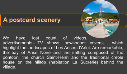 We have lost count of videos, advertisements, TV shows, newspaper covers,… which highlight the landscapes of Les Anses d’Arlet. Are remarkable, the bay of Anse Noire and the setting composed of the pontoon, the church Saint-Henri and the traditional creole house on the hilltop (habitation La Sucrerie) behind the village. A postcard scenery